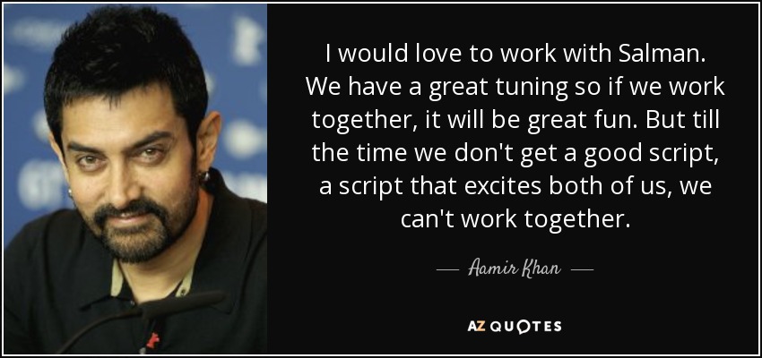 I would love to work with Salman. We have a great tuning so if we work together, it will be great fun. But till the time we don't get a good script, a script that excites both of us, we can't work together. - Aamir Khan