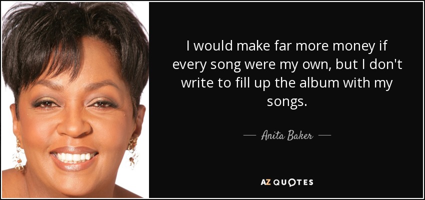 I would make far more money if every song were my own, but I don't write to fill up the album with my songs. - Anita Baker