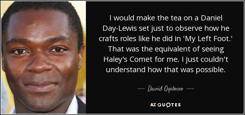 I would make the tea on a Daniel Day-Lewis set just to observe how he crafts roles like he did in 'My Left Foot.' That was the equivalent of seeing Haley's Comet for me. I just couldn't understand how that was possible. - David Oyelowo