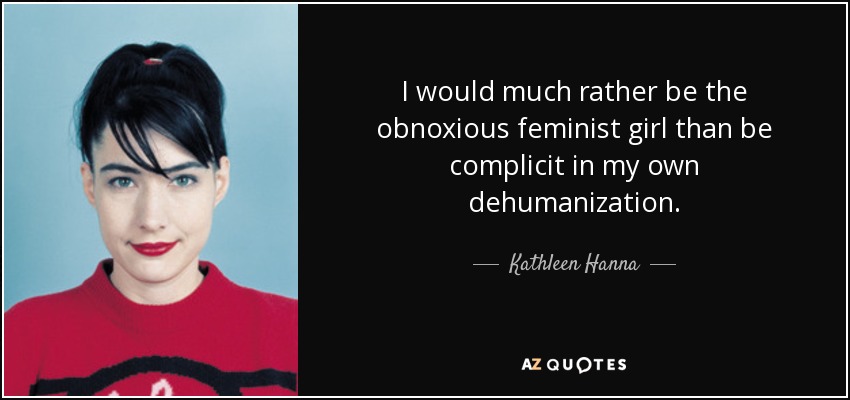 I would much rather be the obnoxious feminist girl than be complicit in my own dehumanization. - Kathleen Hanna