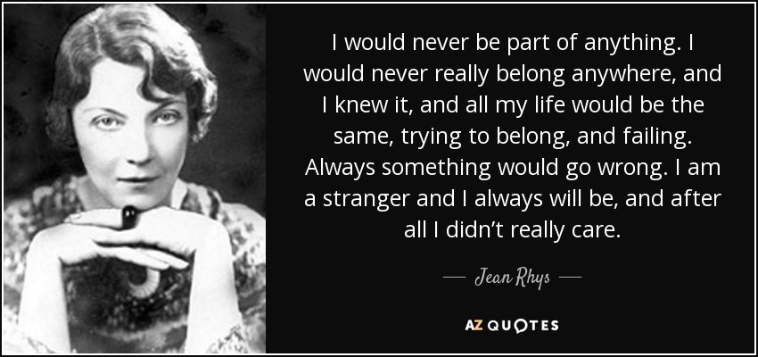 I would never be part of anything. I would never really belong anywhere, and I knew it, and all my life would be the same, trying to belong, and failing. Always something would go wrong. I am a stranger and I always will be, and after all I didn’t really care. - Jean Rhys