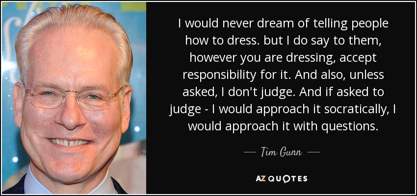 I would never dream of telling people how to dress. but I do say to them, however you are dressing, accept responsibility for it. And also, unless asked, I don't judge. And if asked to judge - I would approach it socratically, I would approach it with questions. - Tim Gunn