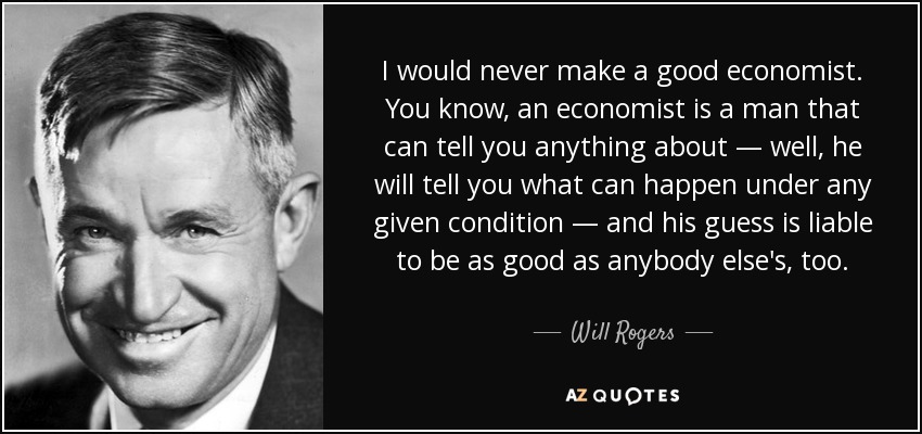 I would never make a good economist. You know, an economist is a man that can tell you anything about — well, he will tell you what can happen under any given condition — and his guess is liable to be as good as anybody else's, too. - Will Rogers