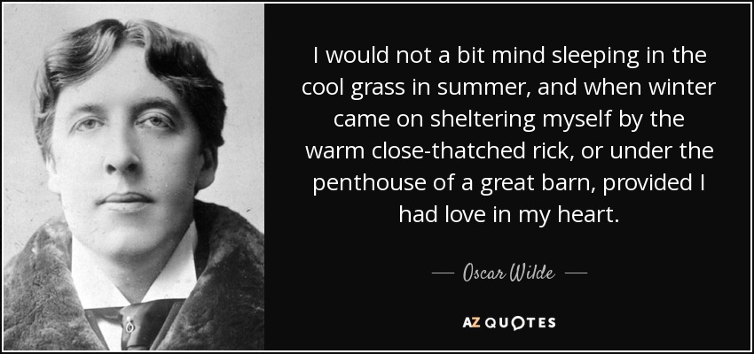 I would not a bit mind sleeping in the cool grass in summer, and when winter came on sheltering myself by the warm close-thatched rick, or under the penthouse of a great barn, provided I had love in my heart. - Oscar Wilde