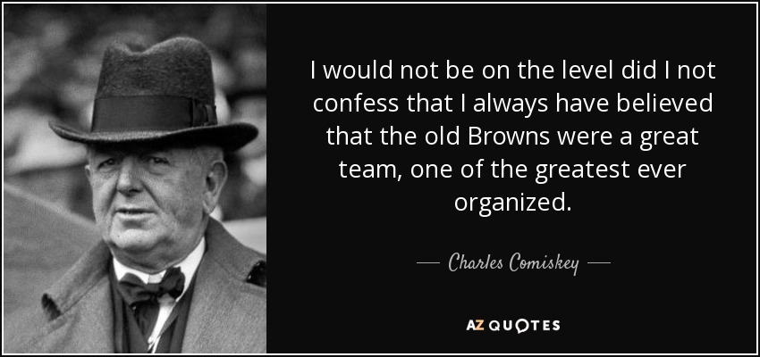 I would not be on the level did I not confess that I always have believed that the old Browns were a great team, one of the greatest ever organized. - Charles Comiskey