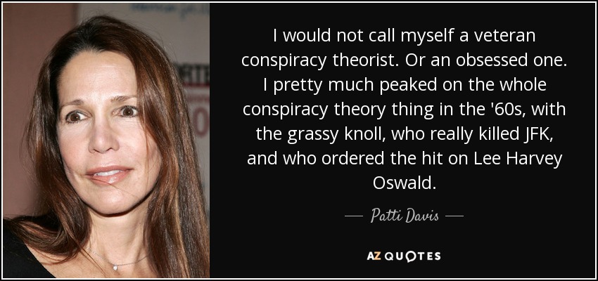 I would not call myself a veteran conspiracy theorist. Or an obsessed one. I pretty much peaked on the whole conspiracy theory thing in the '60s, with the grassy knoll, who really killed JFK, and who ordered the hit on Lee Harvey Oswald. - Patti Davis
