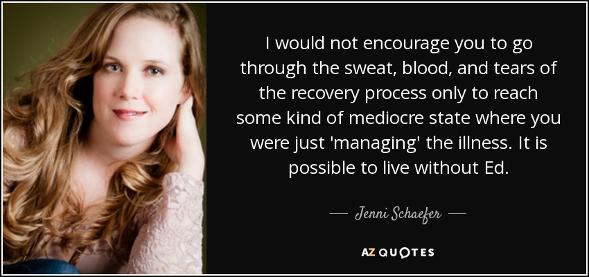 I would not encourage you to go through the sweat, blood, and tears of the recovery process only to reach some kind of mediocre state where you were just 'managing' the illness. It is possible to live without Ed. - Jenni Schaefer