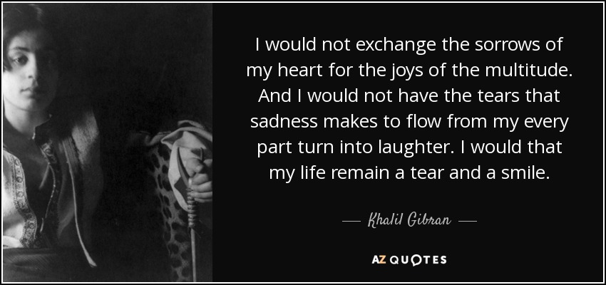 I would not exchange the sorrows of my heart for the joys of the multitude. And I would not have the tears that sadness makes to flow from my every part turn into laughter. I would that my life remain a tear and a smile. - Khalil Gibran