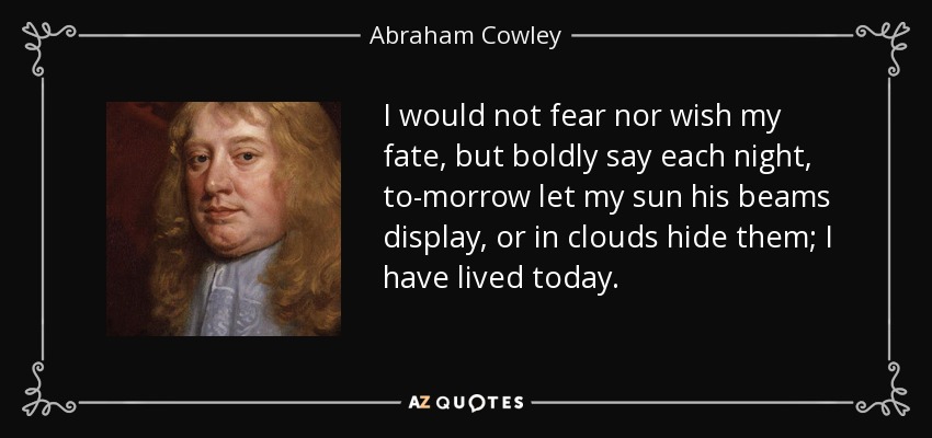 I would not fear nor wish my fate, but boldly say each night, to-morrow let my sun his beams display, or in clouds hide them; I have lived today. - Abraham Cowley