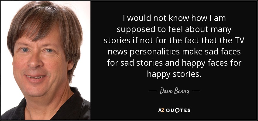 I would not know how I am supposed to feel about many stories if not for the fact that the TV news personalities make sad faces for sad stories and happy faces for happy stories. - Dave Barry