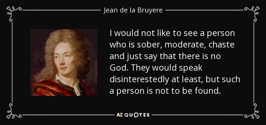 I would not like to see a person who is sober, moderate, chaste and just say that there is no God. They would speak disinterestedly at least, but such a person is not to be found. - Jean de la Bruyere