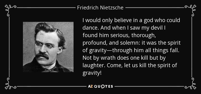 I would only believe in a god who could dance. And when I saw my devil I found him serious, thorough, profound, and solemn: it was the spirit of gravity—through him all things fall. Not by wrath does one kill but by laughter. Come, let us kill the spirit of gravity! - Friedrich Nietzsche