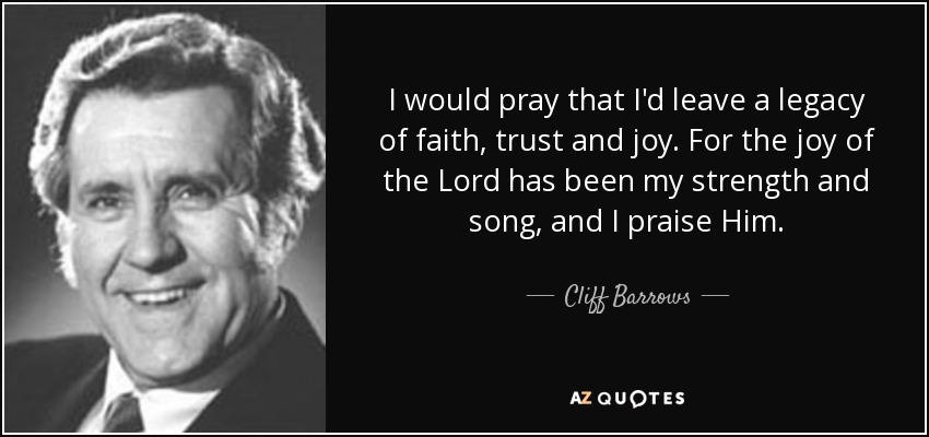 I would pray that I'd leave a legacy of faith, trust and joy. For the joy of the Lord has been my strength and song, and I praise Him. - Cliff Barrows
