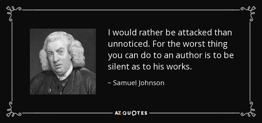I would rather be attacked than unnoticed. For the worst thing you can do to an author is to be silent as to his works. - Samuel Johnson