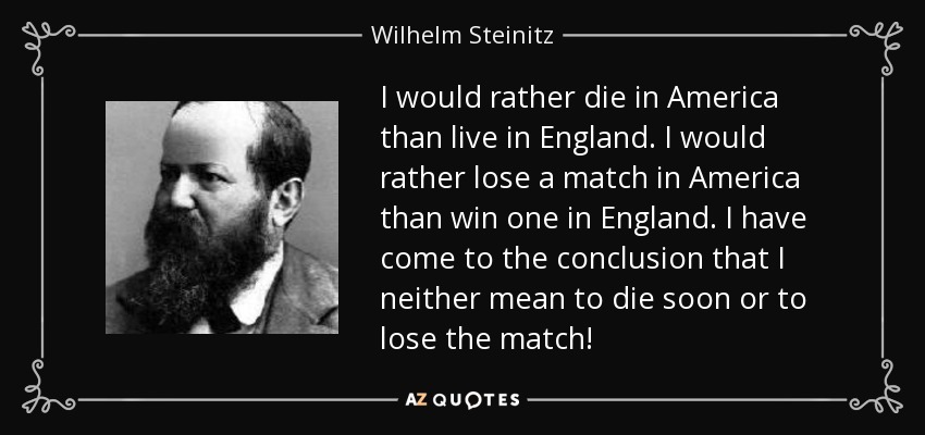 I would rather die in America than live in England. I would rather lose a match in America than win one in England. I have come to the conclusion that I neither mean to die soon or to lose the match! - Wilhelm Steinitz