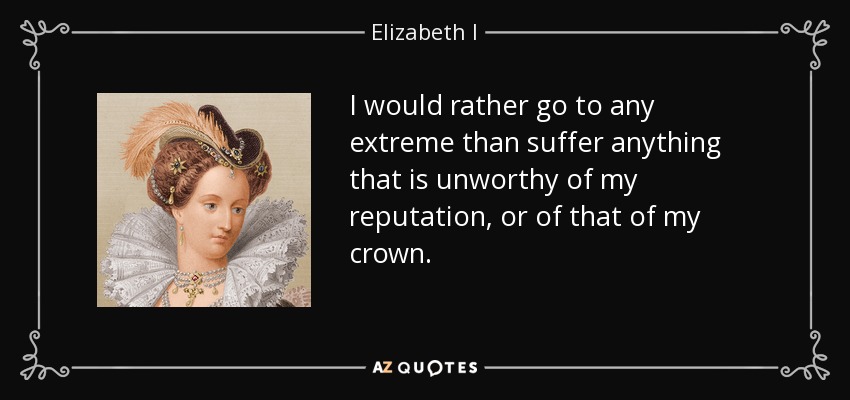 I would rather go to any extreme than suffer anything that is unworthy of my reputation, or of that of my crown. - Elizabeth I