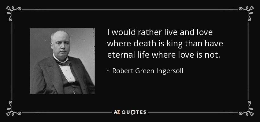 I would rather live and love where death is king than have eternal life where love is not. - Robert Green Ingersoll