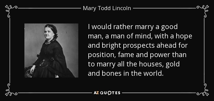 I would rather marry a good man, a man of mind, with a hope and bright prospects ahead for position, fame and power than to marry all the houses, gold and bones in the world. - Mary Todd Lincoln