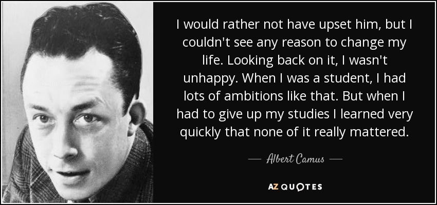 I would rather not have upset him, but I couldn't see any reason to change my life. Looking back on it, I wasn't unhappy. When I was a student, I had lots of ambitions like that. But when I had to give up my studies I learned very quickly that none of it really mattered. - Albert Camus