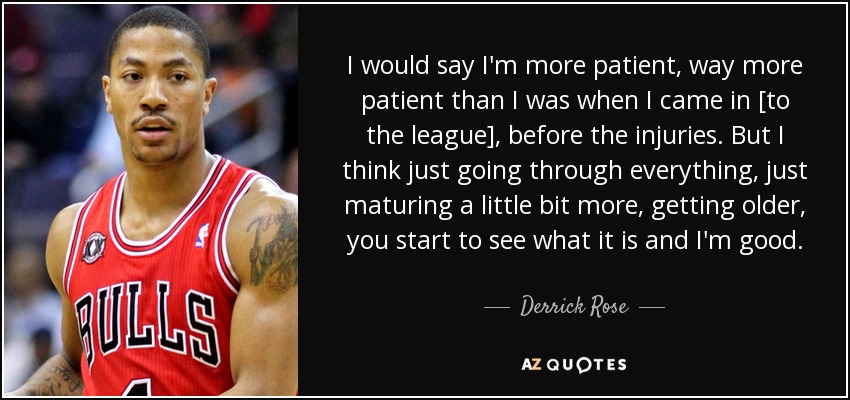 I would say I'm more patient, way more patient than I was when I came in [to the league], before the injuries. But I think just going through everything, just maturing a little bit more, getting older, you start to see what it is and I'm good. - Derrick Rose