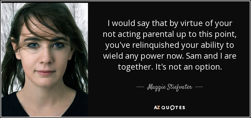 I would say that by virtue of your not acting parental up to this point, you've relinquished your ability to wield any power now. Sam and I are together. It's not an option. - Maggie Stiefvater