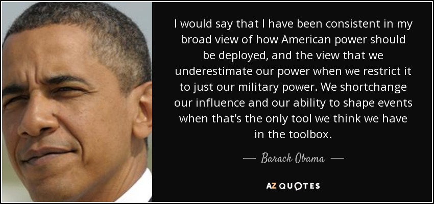I would say that I have been consistent in my broad view of how American power should be deployed, and the view that we underestimate our power when we restrict it to just our military power. We shortchange our influence and our ability to shape events when that's the only tool we think we have in the toolbox. - Barack Obama