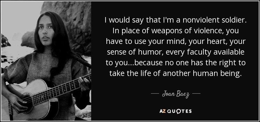 I would say that I'm a nonviolent soldier. In place of weapons of violence, you have to use your mind, your heart, your sense of humor, every faculty available to you...because no one has the right to take the life of another human being. - Joan Baez