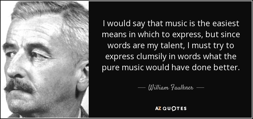 I would say that music is the easiest means in which to express, but since words are my talent, I must try to express clumsily in words what the pure music would have done better. - William Faulkner