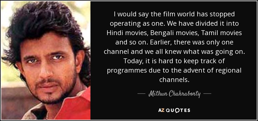 I would say the film world has stopped operating as one. We have divided it into Hindi movies, Bengali movies, Tamil movies and so on. Earlier, there was only one channel and we all knew what was going on. Today, it is hard to keep track of programmes due to the advent of regional channels. - Mithun Chakraborty