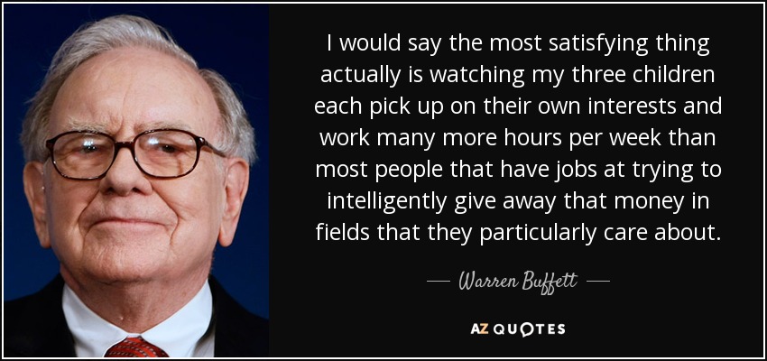 I would say the most satisfying thing actually is watching my three children each pick up on their own interests and work many more hours per week than most people that have jobs at trying to intelligently give away that money in fields that they particularly care about. - Warren Buffett