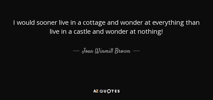 I would sooner live in a cottage and wonder at everything than live in a castle and wonder at nothing! - Joan Winmill Brown