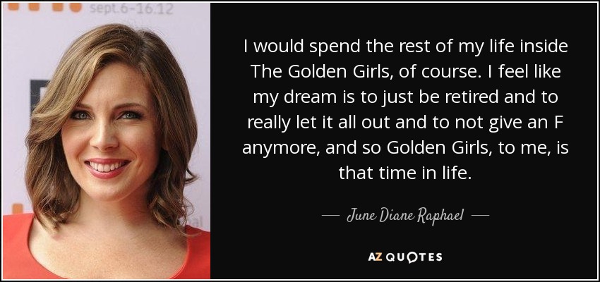 I would spend the rest of my life inside The Golden Girls, of course. I feel like my dream is to just be retired and to really let it all out and to not give an F anymore, and so Golden Girls, to me, is that time in life. - June Diane Raphael