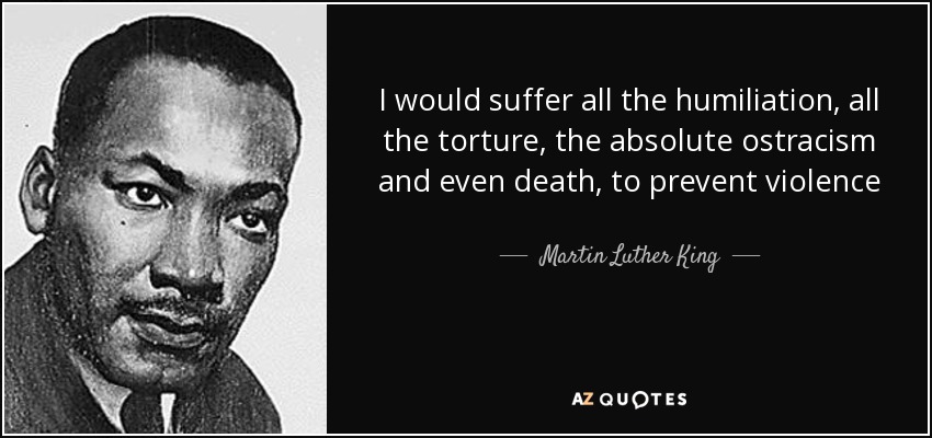 I would suffer all the humiliation, all the torture, the absolute ostracism and even death, to prevent violence - Martin Luther King, Jr.