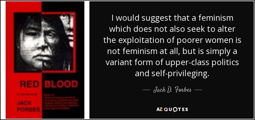 I would suggest that a feminism which does not also seek to alter the exploitation of poorer women is not feminism at all, but is simply a variant form of upper-class politics and self-privileging. - Jack D. Forbes