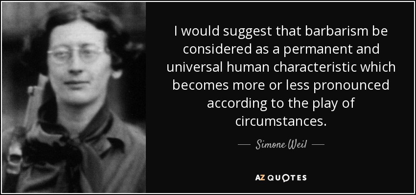 I would suggest that barbarism be considered as a permanent and universal human characteristic which becomes more or less pronounced according to the play of circumstances. - Simone Weil