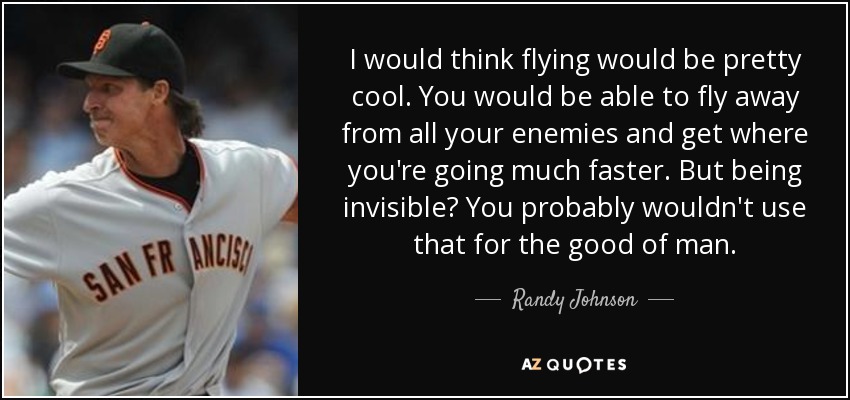 I would think flying would be pretty cool. You would be able to fly away from all your enemies and get where you're going much faster. But being invisible? You probably wouldn't use that for the good of man. - Randy Johnson