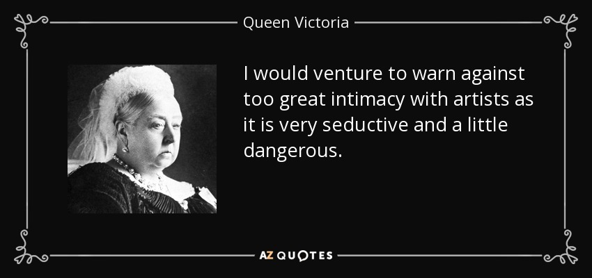 I would venture to warn against too great intimacy with artists as it is very seductive and a little dangerous. - Queen Victoria