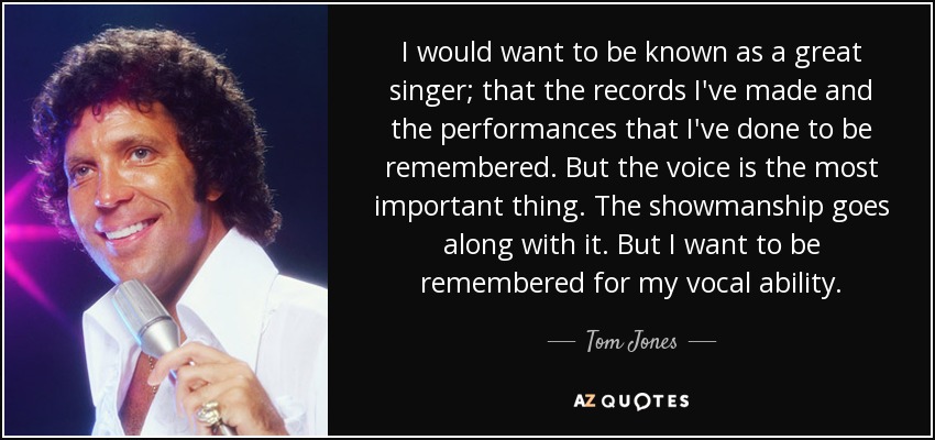 I would want to be known as a great singer; that the records I've made and the performances that I've done to be remembered. But the voice is the most important thing. The showmanship goes along with it. But I want to be remembered for my vocal ability. - Tom Jones