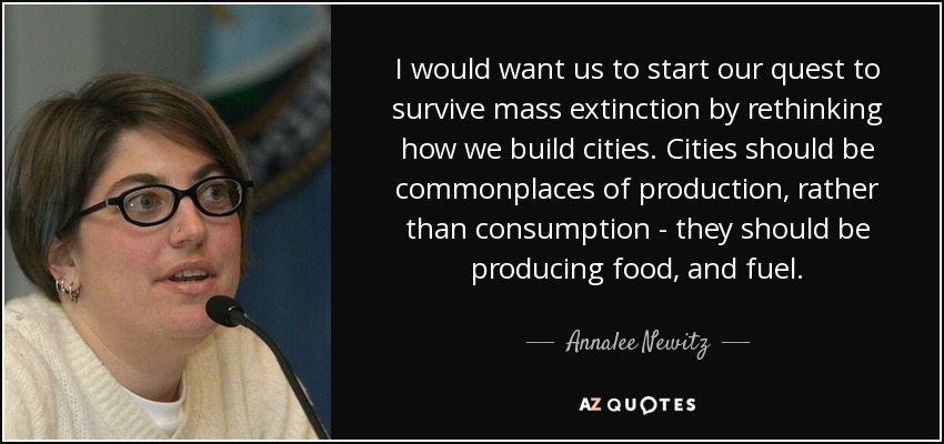 I would want us to start our quest to survive mass extinction by rethinking how we build cities. Cities should be commonplaces of production, rather than consumption - they should be producing food, and fuel. - Annalee Newitz