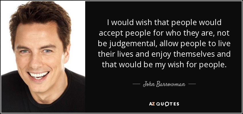 I would wish that people would accept people for who they are, not be judgemental, allow people to live their lives and enjoy themselves and that would be my wish for people. - John Barrowman