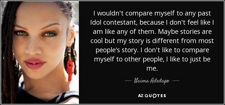I wouldn't compare myself to any past Idol contestant, because I don't feel like I am like any of them. Maybe stories are cool but my story is different from most people's story. I don't like to compare myself to other people, I like to just be me. - Naima Adedapo