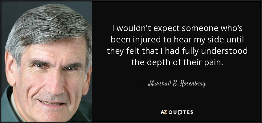 I wouldn't expect someone who's been injured to hear my side until they felt that I had fully understood the depth of their pain. - Marshall B. Rosenberg