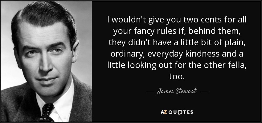 I wouldn't give you two cents for all your fancy rules if, behind them, they didn't have a little bit of plain, ordinary, everyday kindness and a little looking out for the other fella, too. - James Stewart