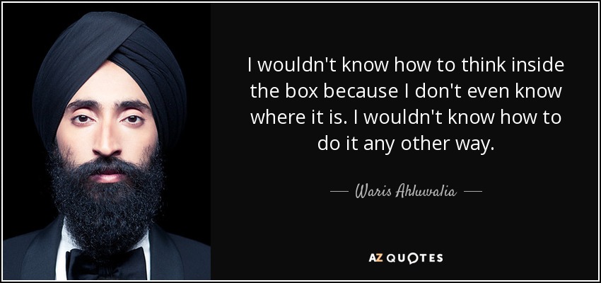 I wouldn't know how to think inside the box because I don't even know where it is. I wouldn't know how to do it any other way. - Waris Ahluwalia