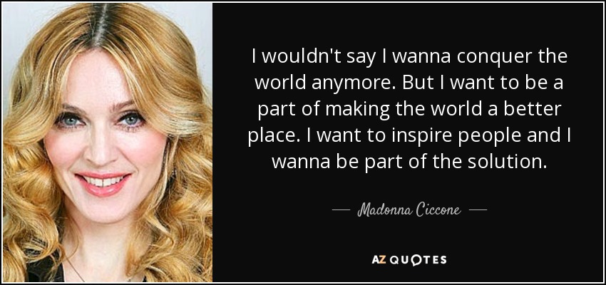I wouldn't say I wanna conquer the world anymore. But I want to be a part of making the world a better place. I want to inspire people and I wanna be part of the solution. - Madonna Ciccone