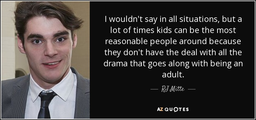 I wouldn't say in all situations, but a lot of times kids can be the most reasonable people around because they don't have the deal with all the drama that goes along with being an adult. - RJ Mitte