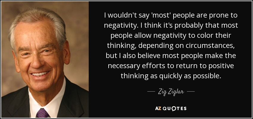 I wouldn't say 'most' people are prone to negativity. I think it's probably that most people allow negativity to color their thinking, depending on circumstances, but I also believe most people make the necessary efforts to return to positive thinking as quickly as possible. - Zig Ziglar