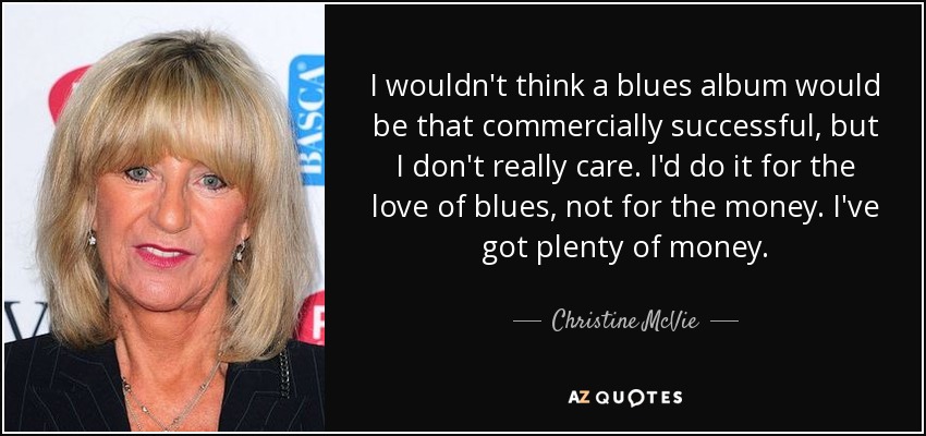 I wouldn't think a blues album would be that commercially successful, but I don't really care. I'd do it for the love of blues, not for the money. I've got plenty of money. - Christine McVie