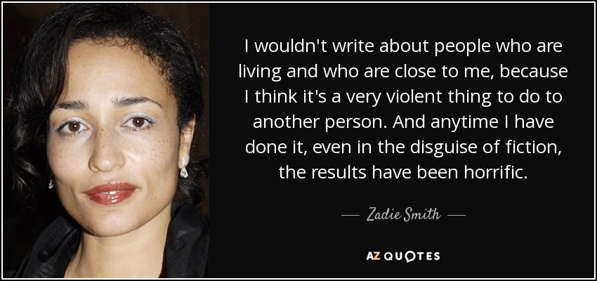 I wouldn't write about people who are living and who are close to me, because I think it's a very violent thing to do to another person. And anytime I have done it, even in the disguise of fiction, the results have been horrific. - Zadie Smith