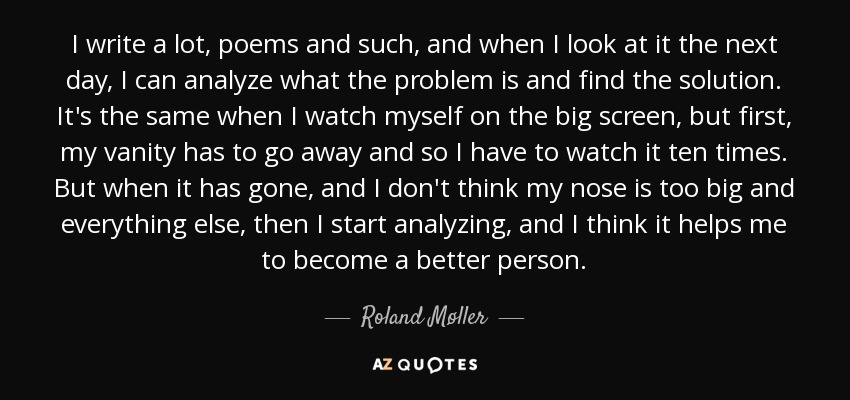 I write a lot, poems and such, and when I look at it the next day, I can analyze what the problem is and find the solution. It's the same when I watch myself on the big screen, but first, my vanity has to go away and so I have to watch it ten times. But when it has gone, and I don't think my nose is too big and everything else, then I start analyzing, and I think it helps me to become a better person. - Roland Møller